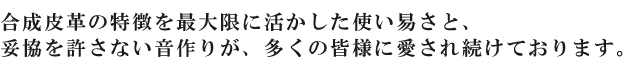 合成皮革の特徴を最大限に活かした使い易さと、妥協を許さない音作りが、多くの皆様に愛され続けております。