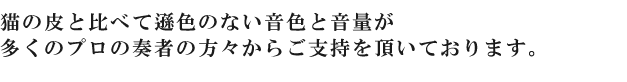 猫の皮と比べて遜色のない音色と音量が多くのプロの奏者の方々からご支持を頂いております